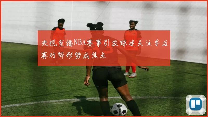 央视重播NBA赛事引发球迷关注季后赛对阵形势成焦点
