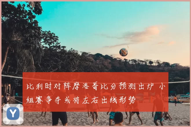 比利时对阵摩洛哥比分预测出炉 小组赛争夺或将左右出线形势