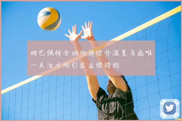 姆巴佩转会动向持续升温皇马成唯一关注方向引发后续猜测