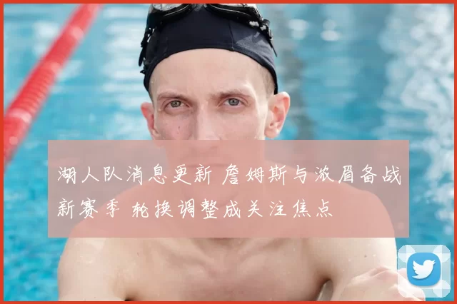 湖人队消息更新 詹姆斯与浓眉备战新赛季 轮换调整成关注焦点