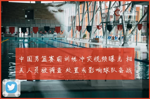 中国男篮赛前训练冲突视频曝光 相关人员被调查 处置或影响球队备战
