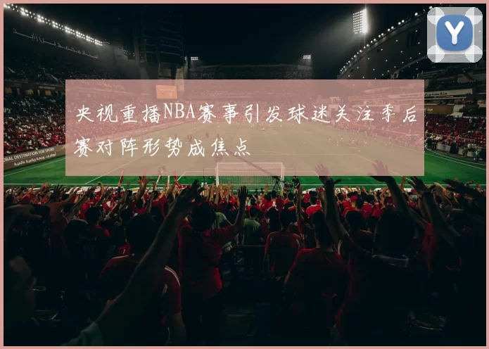 央视重播NBA赛事引发球迷关注季后赛对阵形势成焦点