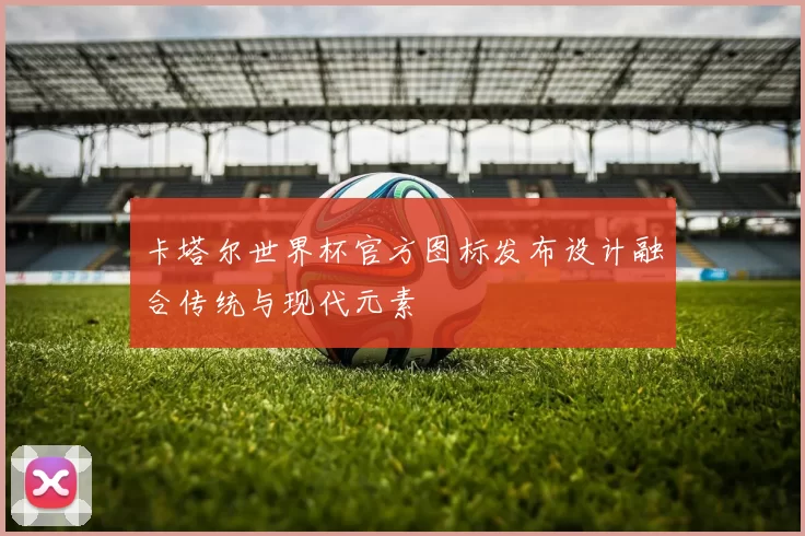 卡塔尔世界杯官方图标发布设计融合传统与现代元素