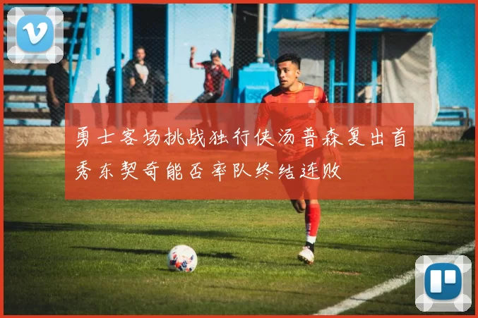 勇士客场挑战独行侠汤普森复出首秀东契奇能否率队终结连败