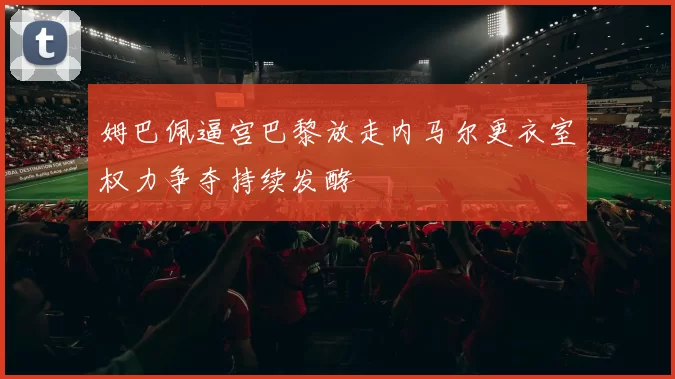姆巴佩逼宫巴黎放走内马尔更衣室权力争夺持续发酵