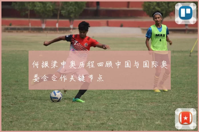 何振梁申奥历程回顾中国与国际奥委会合作关键节点