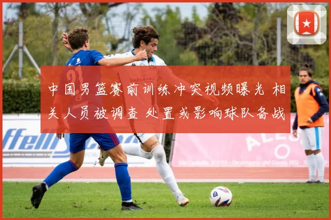中国男篮赛前训练冲突视频曝光 相关人员被调查 处置或影响球队备战