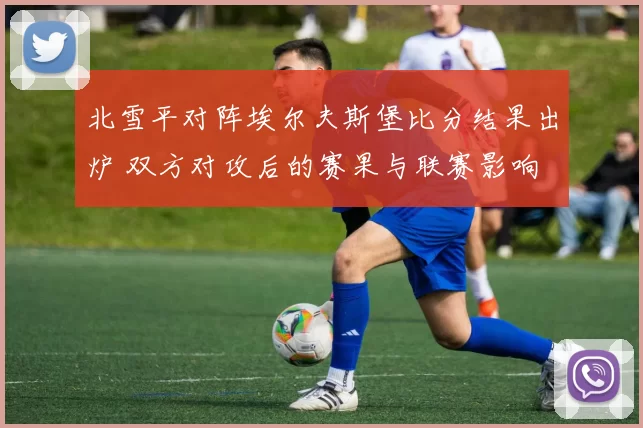 北雪平对阵埃尔夫斯堡比分结果出炉 双方对攻后的赛果与联赛影响