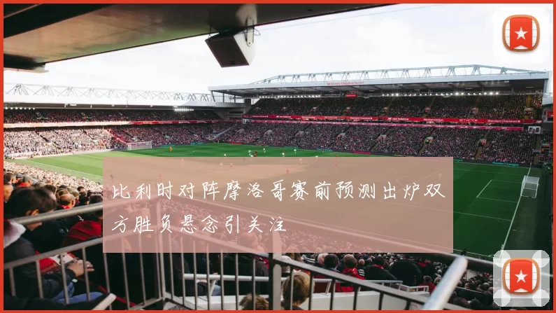比利时对阵摩洛哥赛前预测出炉双方胜负悬念引关注