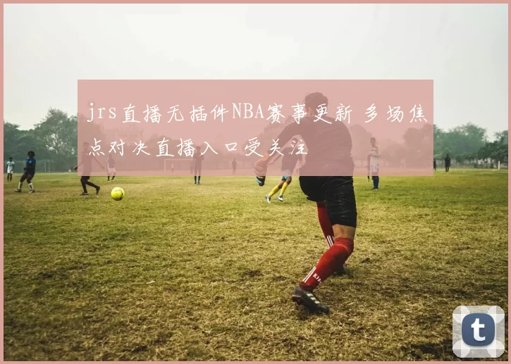 jrs直播无插件NBA赛事更新 多场焦点对决直播入口受关注