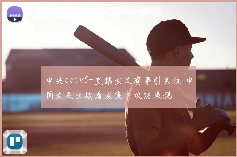 中央cctv5+直播女足赛事引关注 中国女足出战看点集中攻防表现