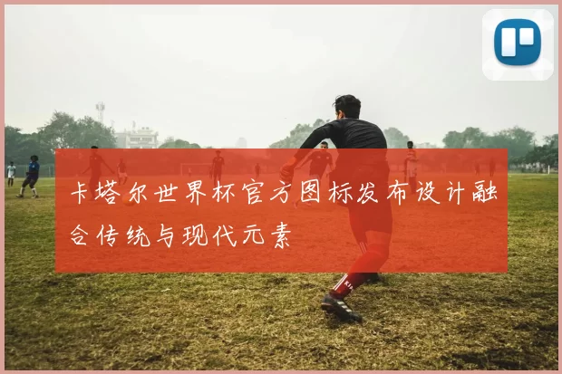 卡塔尔世界杯官方图标发布设计融合传统与现代元素