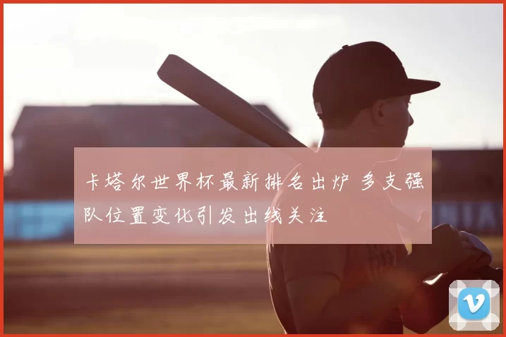 卡塔尔世界杯最新排名出炉 多支强队位置变化引发出线关注