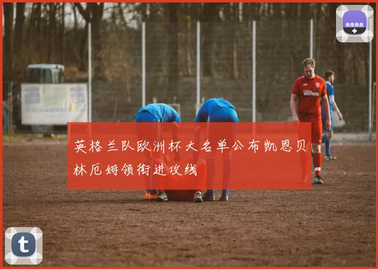 英格兰队欧洲杯大名单公布凯恩贝林厄姆领衔进攻线