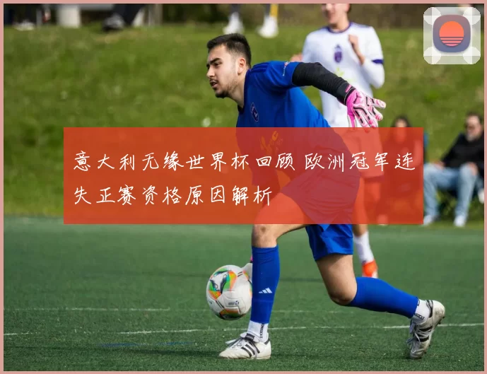 意大利无缘世界杯回顾 欧洲冠军连失正赛资格原因解析