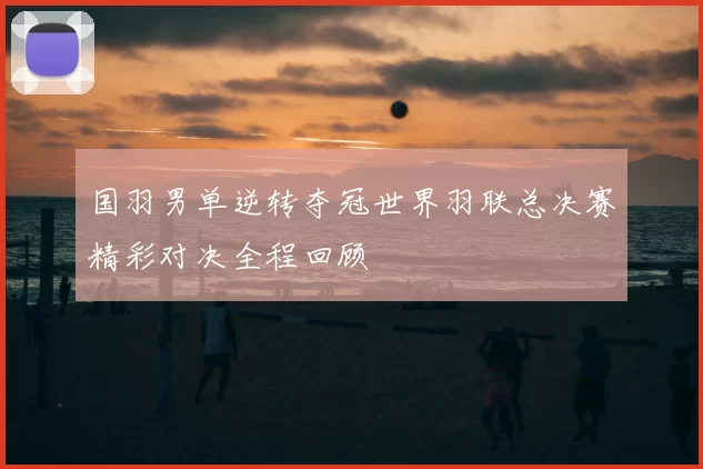 国羽男单逆转夺冠世界羽联总决赛精彩对决全程回顾