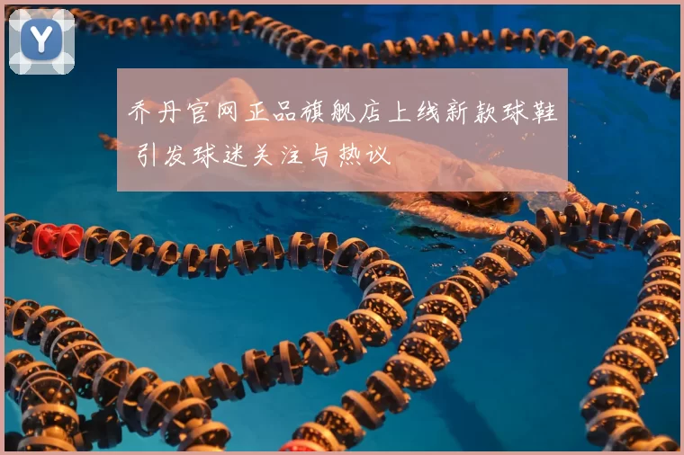 乔丹官网正品旗舰店上线新款球鞋 引发球迷关注与热议