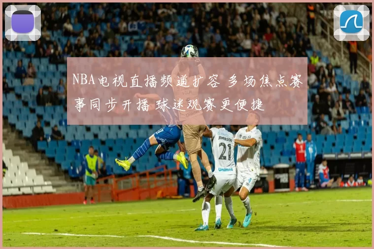 NBA电视直播频道扩容 多场焦点赛事同步开播 球迷观赛更便捷