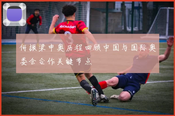 何振梁申奥历程回顾中国与国际奥委会合作关键节点