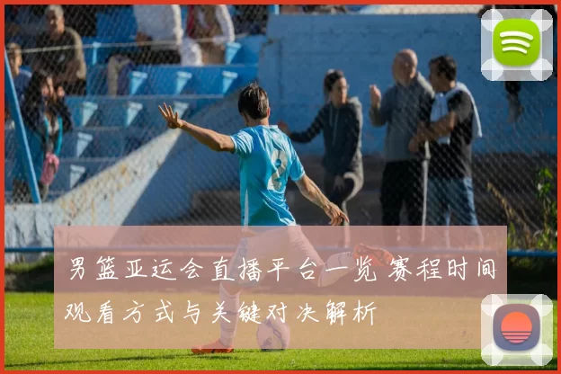 男篮亚运会直播平台一览 赛程时间观看方式与关键对决解析