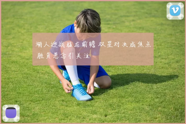 湖人迎战猛龙前瞻 双星对决成焦点 胜负悬念引关注
