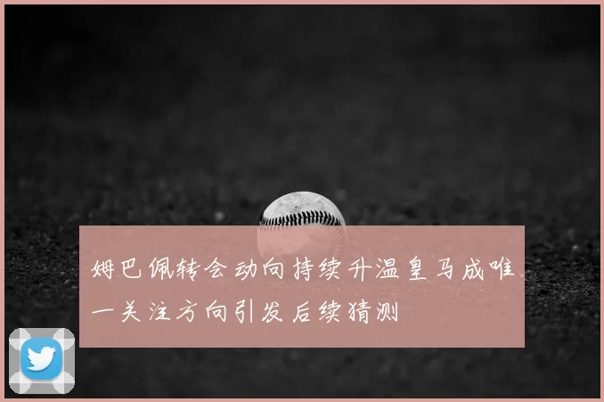 姆巴佩转会动向持续升温皇马成唯一关注方向引发后续猜测