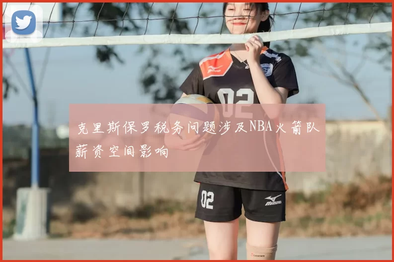 克里斯保罗税务问题涉及NBA火箭队薪资空间影响