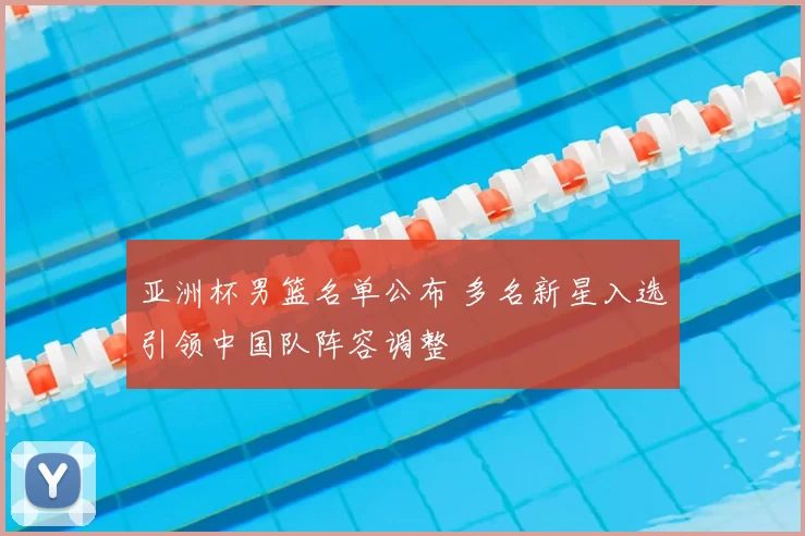 亚洲杯男篮名单公布 多名新星入选引领中国队阵容调整