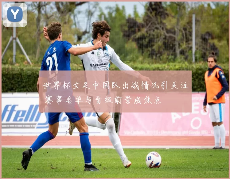 世界杯女足中国队出战情况引关注 赛事名单与晋级前景成焦点