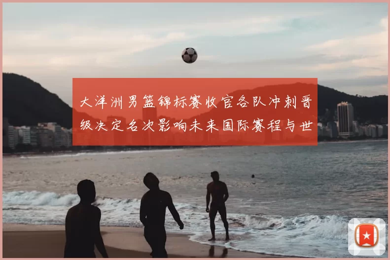 大洋洲男篮锦标赛收官各队冲刺晋级决定名次影响未来国际赛程与世界排名
