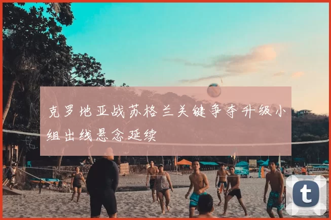 克罗地亚战苏格兰关键争夺升级小组出线悬念延续