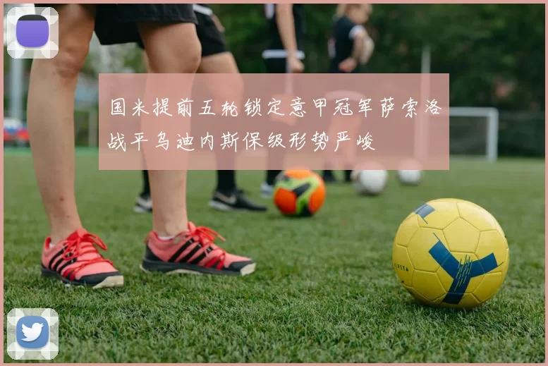 国米提前五轮锁定意甲冠军萨索洛战平乌迪内斯保级形势严峻
