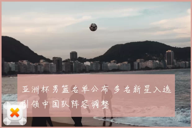 亚洲杯男篮名单公布 多名新星入选引领中国队阵容调整