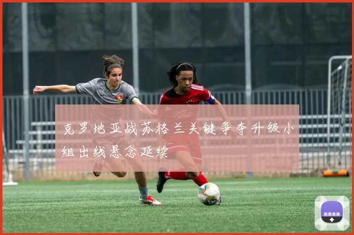 克罗地亚战苏格兰关键争夺升级小组出线悬念延续